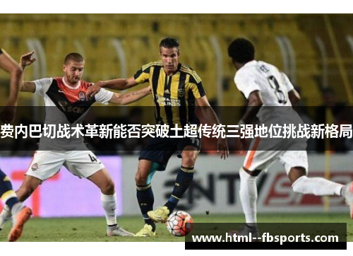 费内巴切战术革新能否突破土超传统三强地位挑战新格局