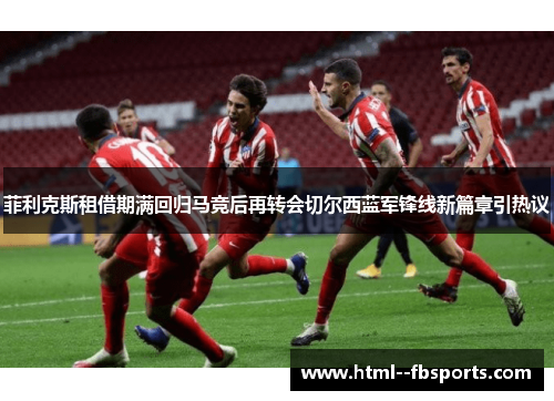 菲利克斯租借期满回归马竞后再转会切尔西蓝军锋线新篇章引热议 菲利克斯租借期满回归马竞后再转会切尔西蓝军锋线新篇章引热议