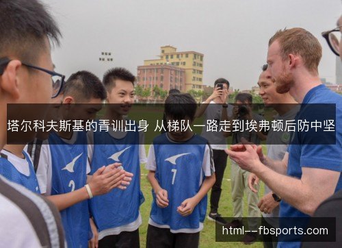 塔尔科夫斯基的青训出身 从梯队一路走到埃弗顿后防中坚 塔尔科夫斯基的青训出身 从梯队一路走到埃弗顿后防中坚